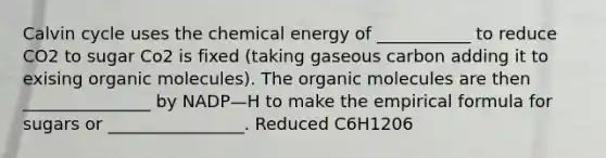 Calvin cycle uses the chemical energy of ___________ to reduce CO2 to sugar Co2 is fixed (taking gaseous carbon adding it to exising organic molecules). The organic molecules are then _______________ by NADP—H to make the empirical formula for sugars or ________________. Reduced C6H1206