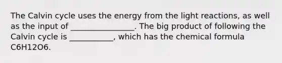 The Calvin cycle uses the energy from the light reactions, as well as the input of ________________. The big product of following the Calvin cycle is ___________, which has the chemical formula C6H12O6.