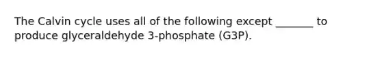 The Calvin cycle uses all of the following except _______ to produce glyceraldehyde 3-phosphate (G3P).