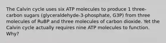 The Calvin cycle uses six ATP molecules to produce 1 three-carbon sugars (glyceraldehyde-3-phosphate, G3P) from three molecules of RuBP and three molecules of carbon dioxide. Yet the Calvin cycle actually requires nine ATP molecules to function. Why?