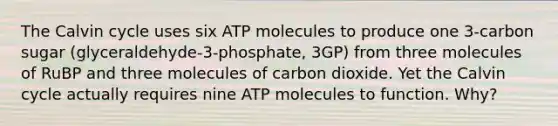 The Calvin cycle uses six ATP molecules to produce one 3-carbon sugar (glyceraldehyde-3-phosphate, 3GP) from three molecules of RuBP and three molecules of carbon dioxide. Yet the Calvin cycle actually requires nine ATP molecules to function. Why?