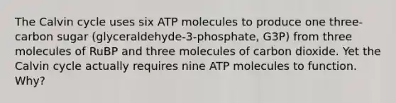 The Calvin cycle uses six ATP molecules to produce one three-carbon sugar (glyceraldehyde-3-phosphate, G3P) from three molecules of RuBP and three molecules of carbon dioxide. Yet the Calvin cycle actually requires nine ATP molecules to function. Why?