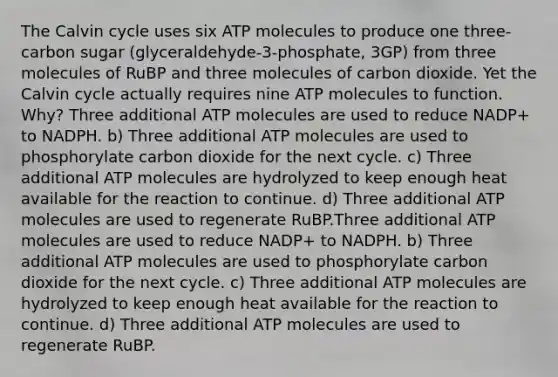 The Calvin cycle uses six ATP molecules to produce one three-carbon sugar (glyceraldehyde-3-phosphate, 3GP) from three molecules of RuBP and three molecules of carbon dioxide. Yet the Calvin cycle actually requires nine ATP molecules to function. Why? Three additional ATP molecules are used to reduce NADP+ to NADPH. b) Three additional ATP molecules are used to phosphorylate carbon dioxide for the next cycle. c) Three additional ATP molecules are hydrolyzed to keep enough heat available for the reaction to continue. d) Three additional ATP molecules are used to regenerate RuBP.Three additional ATP molecules are used to reduce NADP+ to NADPH. b) Three additional ATP molecules are used to phosphorylate carbon dioxide for the next cycle. c) Three additional ATP molecules are hydrolyzed to keep enough heat available for the reaction to continue. d) Three additional ATP molecules are used to regenerate RuBP.