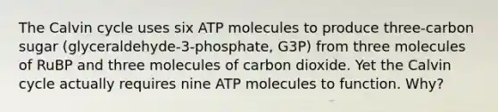 The Calvin cycle uses six ATP molecules to produce three-carbon sugar (glyceraldehyde-3-phosphate, G3P) from three molecules of RuBP and three molecules of carbon dioxide. Yet the Calvin cycle actually requires nine ATP molecules to function. Why?