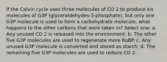 If the Calvin cycle uses three molecules of CO 2 to produce six molecules of G3P (glyceraldehydes-3-phosphate), but only one G3P molecule is used to form a carbohydrate molecule, what happens to the other carbons that were taken in? Select one: a. Any unused CO 2 is released into the environment. b. The other five G3P molecules are used to regenerate more RuBP. c. Any unused G3P molecule is converted and stored as starch. d. The remaining five G3P molecules are used to reduce CO 2.