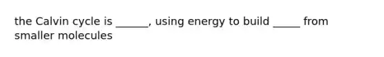 the Calvin cycle is ______, using energy to build _____ from smaller molecules