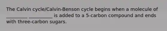 The Calvin cycle/Calvin-Benson cycle begins when a molecule of _________ __________ is added to a 5-carbon compound and ends with three-carbon sugars.