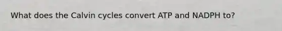 What does the Calvin cycles convert ATP and NADPH to?