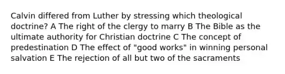 Calvin differed from Luther by stressing which theological doctrine? A The right of the clergy to marry B The Bible as the ultimate authority for Christian doctrine C The concept of predestination D The effect of "good works" in winning personal salvation E The rejection of all but two of the sacraments