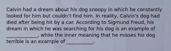 Calvin had a dream about his dog snoopy in which he constantly looked for him but couldn't find him. In reality, Calvin's dog had died after being hit by a car. According to Sigmund Freud, his dream in which he was searching for his dog is an example of _____________, while the inner meaning that he misses his dog terrible is an example of ___________.