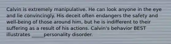 Calvin is extremely manipulative. He can look anyone in the eye and lie convincingly. His deceit often endangers the safety and well-being of those around him, but he is indifferent to their suffering as a result of his actions. Calvin's behavior BEST illustrates _____personality disorder.