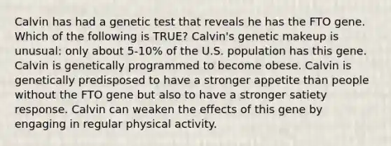 Calvin has had a genetic test that reveals he has the FTO gene. Which of the following is TRUE? Calvin's genetic makeup is unusual: only about 5-10% of the U.S. population has this gene. Calvin is genetically programmed to become obese. Calvin is genetically predisposed to have a stronger appetite than people without the FTO gene but also to have a stronger satiety response. Calvin can weaken the effects of this gene by engaging in regular physical activity.