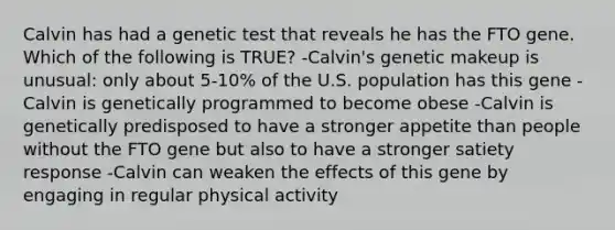 Calvin has had a genetic test that reveals he has the FTO gene. Which of the following is TRUE? -Calvin's genetic makeup is unusual: only about 5-10% of the U.S. population has this gene -Calvin is genetically programmed to become obese -Calvin is genetically predisposed to have a stronger appetite than people without the FTO gene but also to have a stronger satiety response -Calvin can weaken the effects of this gene by engaging in regular physical activity