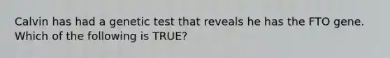 Calvin has had a genetic test that reveals he has the FTO gene. Which of the following is TRUE?