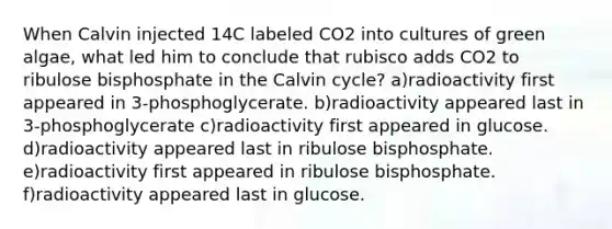 When Calvin injected 14C labeled CO2 into cultures of green algae, what led him to conclude that rubisco adds CO2 to ribulose bisphosphate in the Calvin cycle? a)radioactivity first appeared in 3-phosphoglycerate. b)radioactivity appeared last in 3-phosphoglycerate c)radioactivity first appeared in glucose. d)radioactivity appeared last in ribulose bisphosphate. e)radioactivity first appeared in ribulose bisphosphate. f)radioactivity appeared last in glucose.