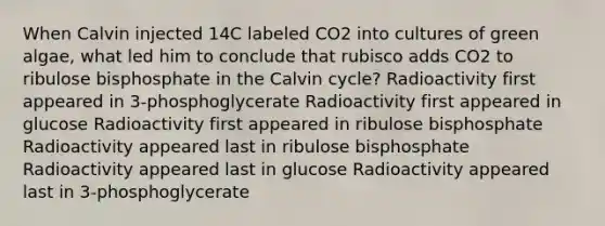 When Calvin injected 14C labeled CO2 into cultures of green algae, what led him to conclude that rubisco adds CO2 to ribulose bisphosphate in the Calvin cycle? Radioactivity first appeared in 3-phosphoglycerate Radioactivity first appeared in glucose Radioactivity first appeared in ribulose bisphosphate Radioactivity appeared last in ribulose bisphosphate Radioactivity appeared last in glucose Radioactivity appeared last in 3-phosphoglycerate