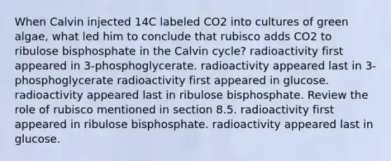 When Calvin injected 14C labeled CO2 into cultures of green algae, what led him to conclude that rubisco adds CO2 to ribulose bisphosphate in the Calvin cycle? radioactivity first appeared in 3-phosphoglycerate. radioactivity appeared last in 3-phosphoglycerate radioactivity first appeared in glucose. radioactivity appeared last in ribulose bisphosphate. Review the role of rubisco mentioned in section 8.5. radioactivity first appeared in ribulose bisphosphate. radioactivity appeared last in glucose.