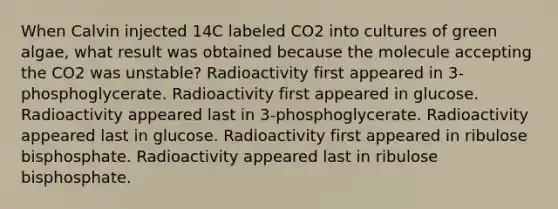 When Calvin injected 14C labeled CO2 into cultures of green algae, what result was obtained because the molecule accepting the CO2 was unstable? Radioactivity first appeared in 3-phosphoglycerate. Radioactivity first appeared in glucose. Radioactivity appeared last in 3-phosphoglycerate. Radioactivity appeared last in glucose. Radioactivity first appeared in ribulose bisphosphate. Radioactivity appeared last in ribulose bisphosphate.