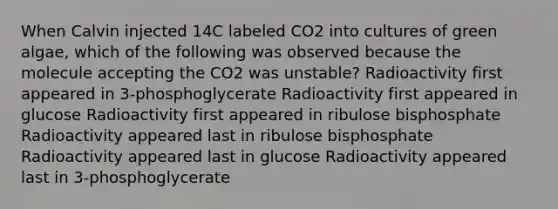 When Calvin injected 14C labeled CO2 into cultures of green algae, which of the following was observed because the molecule accepting the CO2 was unstable? Radioactivity first appeared in 3-phosphoglycerate Radioactivity first appeared in glucose Radioactivity first appeared in ribulose bisphosphate Radioactivity appeared last in ribulose bisphosphate Radioactivity appeared last in glucose Radioactivity appeared last in 3-phosphoglycerate