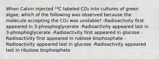 When Calvin injected ¹⁴C labeled CO₂ into cultures of green algae, which of the following was observed because the molecule accepting the CO₂ was unstable? -Radioactivity first appeared in 3-phosphoglycerate -Radioactivity appeared last in 3-phosphoglycerate -Radioactivity first appeared in glucose -Radioactivity first appeared in rublose bisphosphate -Radioactivity appeared last in glucose -Radioactivity appeared last in ribulose bisphosphate