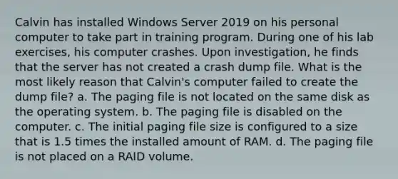 Calvin has installed Windows Server 2019 on his personal computer to take part in training program. During one of his lab exercises, his computer crashes. Upon investigation, he finds that the server has not created a crash dump file. What is the most likely reason that Calvin's computer failed to create the dump file? a. The paging file is not located on the same disk as the operating system. b. The paging file is disabled on the computer. c. The initial paging file size is configured to a size that is 1.5 times the installed amount of RAM. d. The paging file is not placed on a RAID volume.