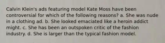 Calvin Klein's ads featuring model Kate Moss have been controversial for which of the following reasons? a. She was nude in a clothing ad. b. She looked emaciated like a heroin addict might. c. She has been an outspoken critic of the fashion industry. d. She is larger than the typical fashion model.