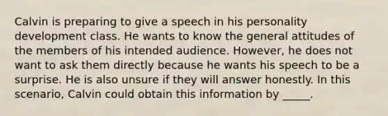 Calvin is preparing to give a speech in his personality development class. He wants to know the general attitudes of the members of his intended audience. However, he does not want to ask them directly because he wants his speech to be a surprise. He is also unsure if they will answer honestly. In this scenario, Calvin could obtain this information by _____.