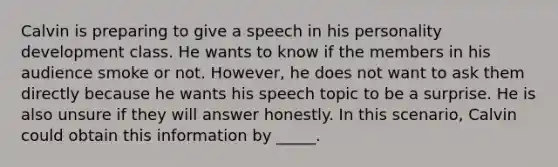 Calvin is preparing to give a speech in his personality development class. He wants to know if the members in his audience smoke or not. However, he does not want to ask them directly because he wants his speech topic to be a surprise. He is also unsure if they will answer honestly. In this scenario, Calvin could obtain this information by _____.