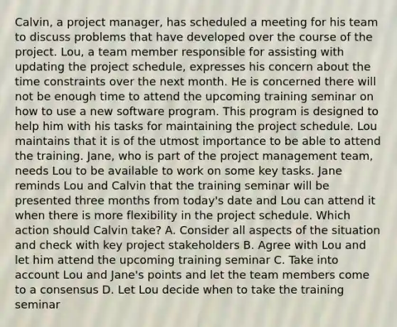 Calvin, a project manager, has scheduled a meeting for his team to discuss problems that have developed over the course of the project. Lou, a team member responsible for assisting with updating the project schedule, expresses his concern about the time constraints over the next month. He is concerned there will not be enough time to attend the upcoming training seminar on how to use a new software program. This program is designed to help him with his tasks for maintaining the project schedule. Lou maintains that it is of the utmost importance to be able to attend the training. Jane, who is part of the project management team, needs Lou to be available to work on some key tasks. Jane reminds Lou and Calvin that the training seminar will be presented three months from today's date and Lou can attend it when there is more flexibility in the project schedule. Which action should Calvin take? A. Consider all aspects of the situation and check with key project stakeholders B. Agree with Lou and let him attend the upcoming training seminar C. Take into account Lou and Jane's points and let the team members come to a consensus D. Let Lou decide when to take the training seminar