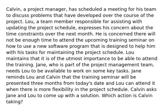 Calvin, a project manager, has scheduled a meeting for his team to discuss problems that have developed over the course of the project. Lou, a team member responsible for assisting with updating the project schedule, expresses his concern about the time constraints over the next month. He is concerned there will not be enough time to attend the upcoming training seminar on how to use a new software program that is designed to help him with his tasks for maintaining the project schedule. Lou maintains that it is of the utmost importance to be able to attend the training. Jane, who is part of the project management team, needs Lou to be available to work on some key tasks. Jane reminds Lou and Calvin that the training seminar will be presented three months from today's date and Lou can attend it when there is more flexibility in the project schedule. Calvin asks Jane and Lou to come up with a solution. Which action is Calvin taking?