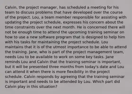 Calvin, the project manager, has scheduled a meeting for his team to discuss problems that have developed over the course of the project. Lou, a team member responsible for assisting with updating the project schedule, expresses his concern about the time constraints over the next month. He is concerned there will not be enough time to attend the upcoming training seminar on how to use a new software program that is designed to help him with his tasks for maintaining the project schedule. Lou maintains that it is of the utmost importance to be able to attend the training. Jane, who is part of the project management team, needs Lou to be available to work on some key tasks. Jane reminds Lou and Calvin that the training seminar is important, but it will be presented three months from today's date and Lou can attend it when there is more flexibility in the project schedule. Calvin responds by agreeing that the training seminar is important and needs to be attended by Lou. Which part did Calvin play in this situation?