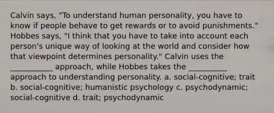 Calvin says, "To understand human personality, you have to know if people behave to get rewards or to avoid punishments." Hobbes says, "I think that you have to take into account each person's unique way of looking at the world and consider how that viewpoint determines personality." Calvin uses the ___________ approach, while Hobbes takes the __________ approach to understanding personality. a. social-cognitive; trait b. social-cognitive; humanistic psychology c. psychodynamic; social-cognitive d. trait; psychodynamic