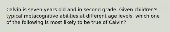 Calvin is seven years old and in second grade. Given children's typical metacognitive abilities at different age levels, which one of the following is most likely to be true of Calvin?