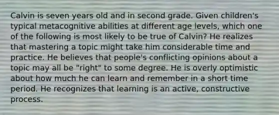 Calvin is seven years old and in second grade. Given children's typical metacognitive abilities at different age levels, which one of the following is most likely to be true of Calvin? He realizes that mastering a topic might take him considerable time and practice. He believes that people's conflicting opinions about a topic may all be "right" to some degree. He is overly optimistic about how much he can learn and remember in a short time period. He recognizes that learning is an active, constructive process.