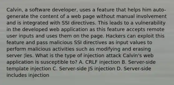 Calvin, a software developer, uses a feature that helps him auto-generate the content of a web page without manual involvement and is integrated with SSI directives. This leads to a vulnerability in the developed web application as this feature accepts remote user inputs and uses them on the page. Hackers can exploit this feature and pass malicious SSI directives as input values to perform malicious activities such as modifying and erasing server ¦les. What is the type of injection attack Calvin's web application is susceptible to? A. CRLF injection B. Server-side template injection C. Server-side JS injection D. Server-side includes injection