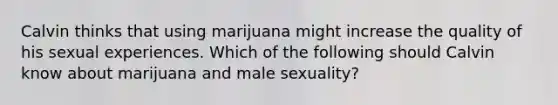 Calvin thinks that using marijuana might increase the quality of his sexual experiences. Which of the following should Calvin know about marijuana and male sexuality?