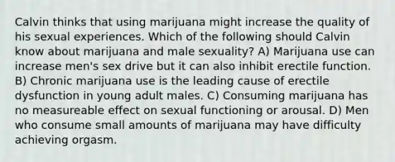 Calvin thinks that using marijuana might increase the quality of his sexual experiences. Which of the following should Calvin know about marijuana and male sexuality? A) Marijuana use can increase men's sex drive but it can also inhibit erectile function. B) Chronic marijuana use is the leading cause of erectile dysfunction in young adult males. C) Consuming marijuana has no measureable effect on sexual functioning or arousal. D) Men who consume small amounts of marijuana may have difficulty achieving orgasm.