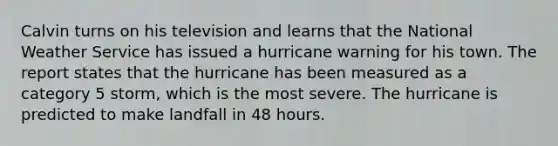 Calvin turns on his television and learns that the National Weather Service has issued a hurricane warning for his town. The report states that the hurricane has been measured as a category 5 storm, which is the most severe. The hurricane is predicted to make landfall in 48 hours.