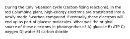 During the Calvin-Benson cycle (carbon-fixing reactions), in the red Columbine plant, high-energy electrons are transferred into a newly made 3-carbon compound. Eventually these electrons will end up as part of glucose molecules. What was the original source of these electrons in photosynthesis? A) glucose B) ATP C) oxygen D) water E) carbon dioxide