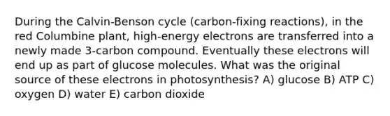 During the Calvin-Benson cycle (carbon-fixing reactions), in the red Columbine plant, high-energy electrons are transferred into a newly made 3-carbon compound. Eventually these electrons will end up as part of glucose molecules. What was the original source of these electrons in photosynthesis? A) glucose B) ATP C) oxygen D) water E) carbon dioxide