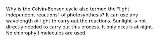 Why is the Calvin-Benson cycle also termed the "light independent reactions" of photosynthesis? It can use any wavelength of light to carry out the reactions. Sunlight is not directly needed to carry out this process. It only occurs at night. No chlorophyll molecules are used.