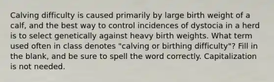 Calving difficulty is caused primarily by large birth weight of a calf, and the best way to control incidences of dystocia in a herd is to select genetically against heavy birth weights. What term used often in class denotes "calving or birthing difficulty"? Fill in the blank, and be sure to spell the word correctly. Capitalization is not needed.