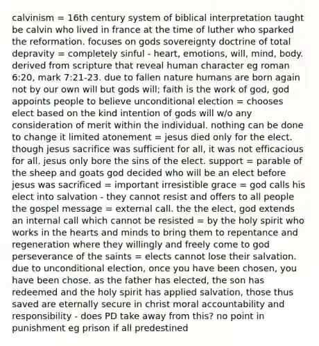 calvinism = 16th century system of biblical interpretation taught be calvin who lived in france at the time of luther who sparked the reformation. focuses on gods sovereignty doctrine of total depravity = completely sinful - heart, emotions, will, mind, body. derived from scripture that reveal human character eg roman 6:20, mark 7:21-23. due to fallen nature humans are born again not by our own will but gods will; faith is the work of god, god appoints people to believe unconditional election = chooses elect based on the kind intention of gods will w/o any consideration of merit within the individual. nothing can be done to change it limited atonement = jesus died only for the elect. though jesus sacrifice was sufficient for all, it was not efficacious for all. jesus only bore the sins of the elect. support = parable of the sheep and goats god decided who will be an elect before jesus was sacrificed = important irresistible grace = god calls his elect into salvation - they cannot resist and offers to all people the gospel message = external call. the the elect, god extends an internal call which cannot be resisted = by the holy spirit who works in the hearts and minds to bring them to repentance and regeneration where they willingly and freely come to god perseverance of the saints = elects cannot lose their salvation. due to unconditional election, once you have been chosen, you have been chose. as the father has elected, the son has redeemed and the holy spirit has applied salvation, those thus saved are eternally secure in christ moral accountability and responsibility - does PD take away from this? no point in punishment eg prison if all predestined