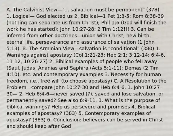 A. The Calvinist View—"... salvation must be permanent" (378). 1. Logical— God elected us 2. Biblical—1 Pet 1:3-5; Rom 8:38-39 (nothing can separate us from Christ); Phil 1:6 (God will finish the work he has started); John 10:27-28; 2 Tim 1:12!!! 3. Can be inferred from other doctrines—union with Christ, new birth, eternal life, perseverance and assurance of salvation (1 John 5:13). B. The Arminian View—salvation is "conditional" (380) 1. Warnings against apostasy (Col 1:21-23; Heb 2:1; 3:12-14; 6:4-6, 11-12; 10:26-27) 2. Biblical examples of people who fell away (Saul, Judas, Ananias and Saphira (Acts 5:1-11); Demas (2 Tim 4:10), etc. and contemporary examples 3. Necessity for human freedom, i.e., free will (to choose apostasy) C. A Resolution to the Problem—compare John 10:27-30 and Heb 6:4-6. 1. John 10:27-30— 2. Heb 6:4-6—never saved (?), saved and lose salvation, or permanently saved? See also 6:9-11. 3. What is the purpose of biblical warnings? Help us persevere and promises 4. Biblical examples of apostasy? (383) 5. Contemporary examples of apostasy? (383) 6. Conclusion: believers can be served in Christ and should keep after God