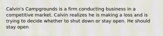 Calvin's Campgrounds is a firm conducting business in a competitive market. Calvin realizes he is making a loss and is trying to decide whether to shut down or stay open. He should stay open