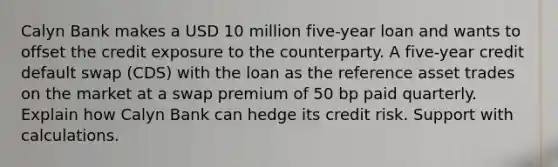 Calyn Bank makes a USD 10 million five-year loan and wants to offset the credit exposure to the counterparty. A five-year credit default swap (CDS) with the loan as the reference asset trades on the market at a swap premium of 50 bp paid quarterly. Explain how Calyn Bank can hedge its credit risk. Support with calculations.