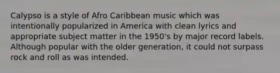 Calypso is a style of Afro Caribbean music which was intentionally popularized in America with clean lyrics and appropriate subject matter in the 1950's by major record labels. Although popular with the older generation, it could not surpass rock and roll as was intended.