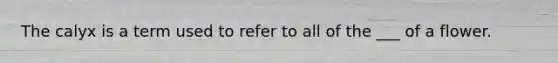 The calyx is a term used to refer to all of the ___ of a flower.