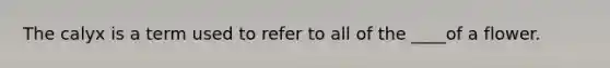 The calyx is a term used to refer to all of the ____of a flower.