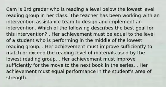 Cam is 3rd grader who is reading a level below the lowest level reading group in her class. The teacher has been working with an intervention assistance team to design and implement an intervention. Which of the following describes the best goal for this intervention? . Her achievement must be equal to the level of a student who is performing in the middle of the lowest reading group. . Her achievement must improve sufficiently to match or exceed the reading level of materials used by the lowest reading group. . Her achievement must improve sufficiently for the move to the next book in the series. . Her achievement must equal performance in the student's area of strength.